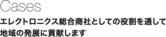 Cases：エレクトロニクス総合商社としての役割を通して地域の発展に貢献します