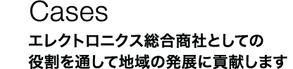 Cases：エレクトロニクス総合商社としての役割を通して地域の発展に貢献します