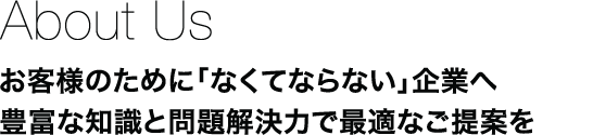 About Us：お客様のために「なくてならない」企業へ　豊富な知識と問題解決力で最適なご提案を