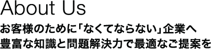 About Us：お客様のために「なくてならない」企業へ　豊富な知識と問題解決力で最適なご提案を