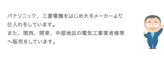 パナソニック、三菱電機をはじめ大手メーカーより仕入れをしています。また、京滋中心に関西・東京・名古屋地区の電気工事業者様等へ販売をしています。