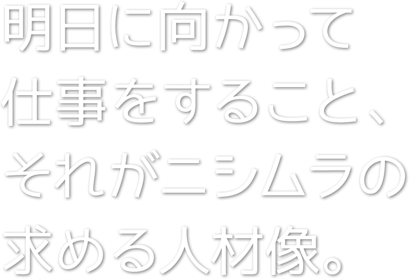 明日に向かって仕事をすること、それがニシムラの求める人材像。