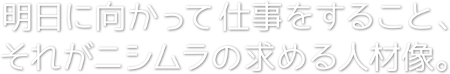 明日に向かって仕事をすること、それがニシムラの求める人材像。