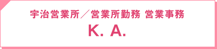 2010年入社 宇治営業所・営業所勤務 ／ 営業事務：K. A.