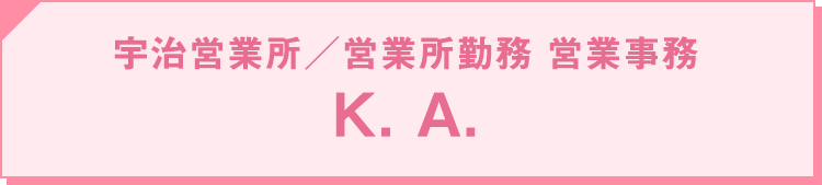 2010年入社 宇治営業所・営業所勤務 ／ 営業事務：K. A.